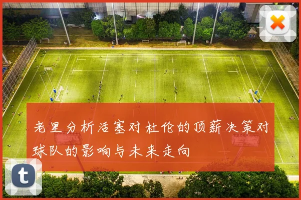 老里分析活塞对杜伦的顶薪决策对球队的影响与未来走向