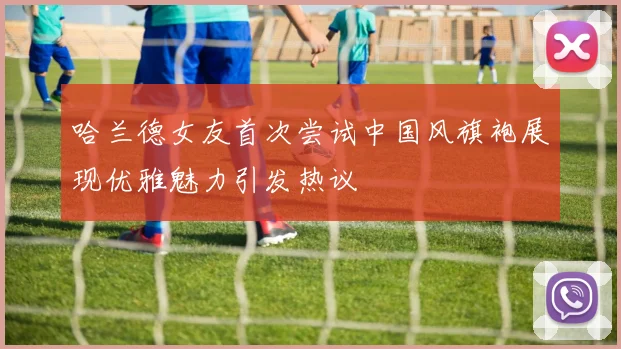 哈兰德女友首次尝试中国风旗袍展现优雅魅力引发热议