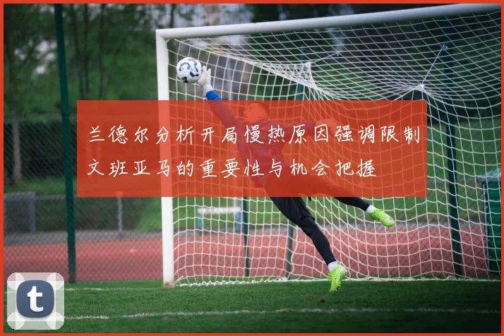 兰德尔分析开局慢热原因强调限制文班亚马的重要性与机会把握
