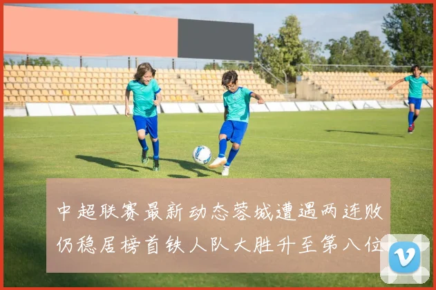 中超联赛最新动态蓉城遭遇两连败仍稳居榜首铁人队大胜升至第八位