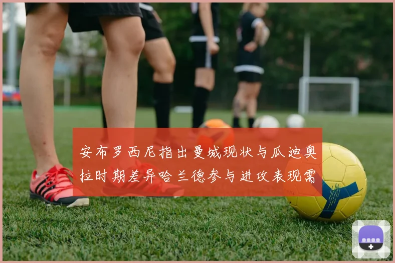 安布罗西尼指出曼城现状与瓜迪奥拉时期差异哈兰德参与进攻表现需提升