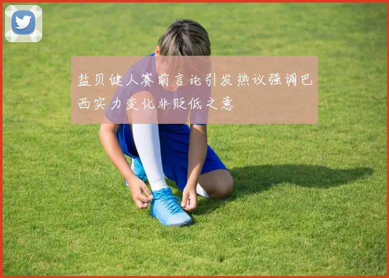 盐贝健人赛前言论引发热议强调巴西实力变化非贬低之意