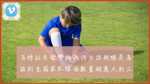 马特拉齐称赞梅西仍为顶级球员乌兹别克国家队球场数量超意大利三倍