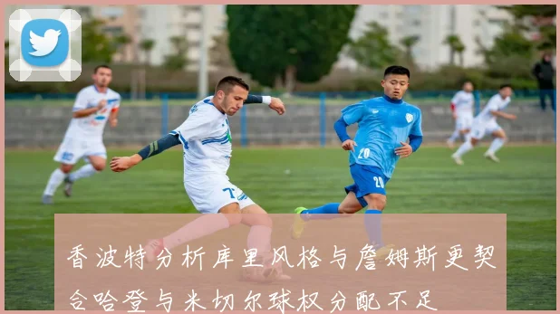 香波特分析库里风格与詹姆斯更契合哈登与米切尔球权分配不足