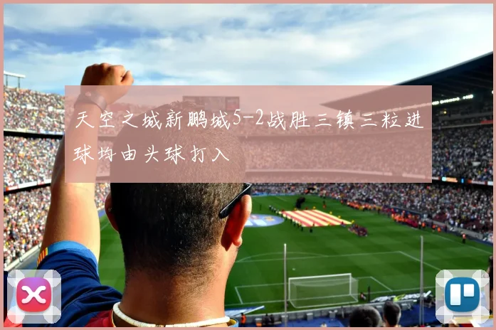 天空之城新鹏城5-2战胜三镇三粒进球均由头球打入