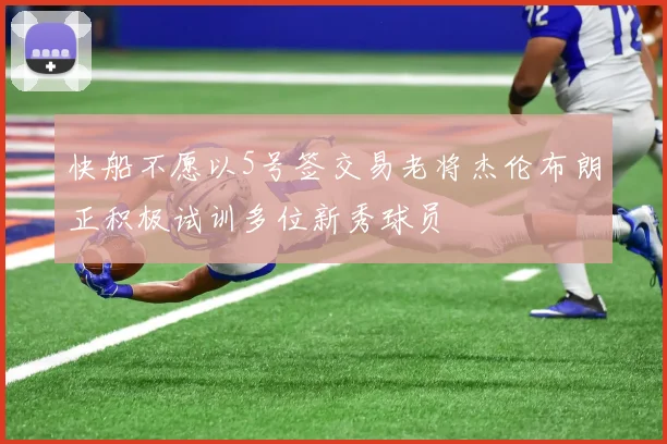 快船不愿以5号签交易老将杰伦布朗正积极试训多位新秀球员