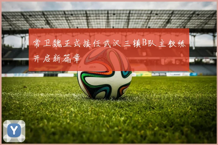 常卫魏正式接任武汉三镇B队主教练开启新篇章
