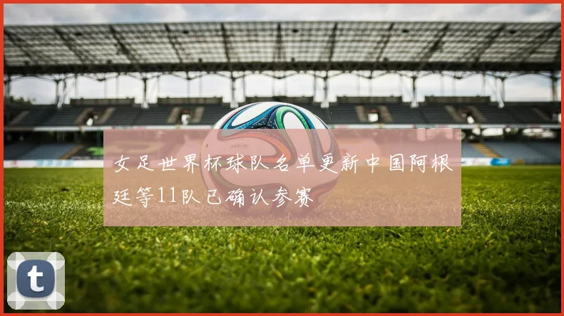 女足世界杯球队名单更新中国阿根廷等11队已确认参赛