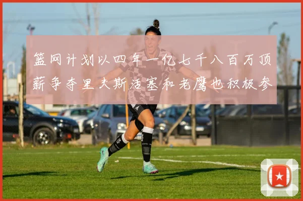 篮网计划以四年一亿七千八百万顶薪争夺里夫斯活塞和老鹰也积极参与竞标