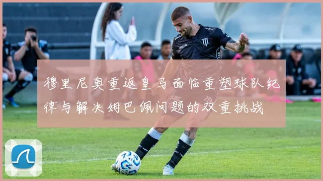 穆里尼奥重返皇马面临重塑球队纪律与解决姆巴佩问题的双重挑战