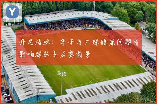 丹尼格林：华子与三球健康问题将影响球队季后赛前景