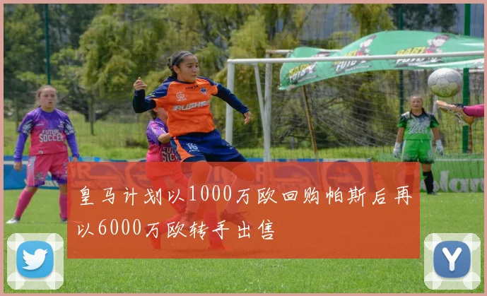 皇马计划以1000万欧回购帕斯后再以6000万欧转手出售