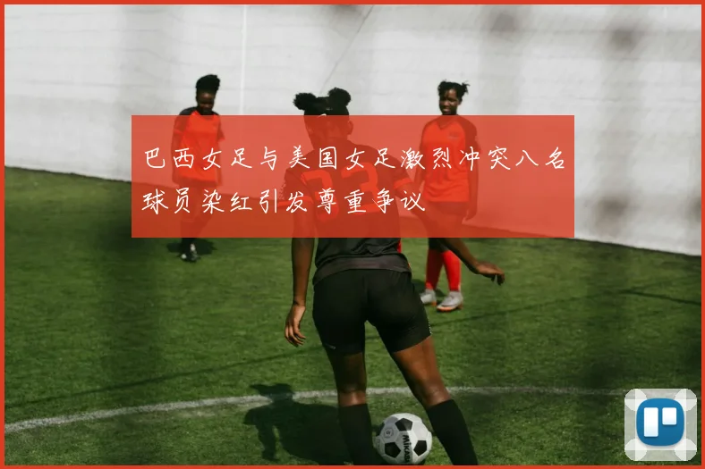 巴西女足与美国女足激烈冲突八名球员染红引发尊重争议