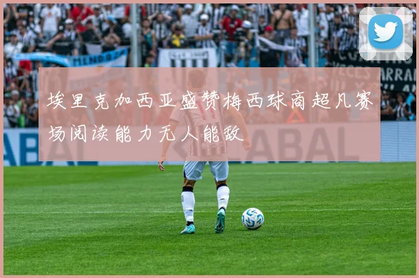 埃里克加西亚盛赞梅西球商超凡赛场阅读能力无人能敌