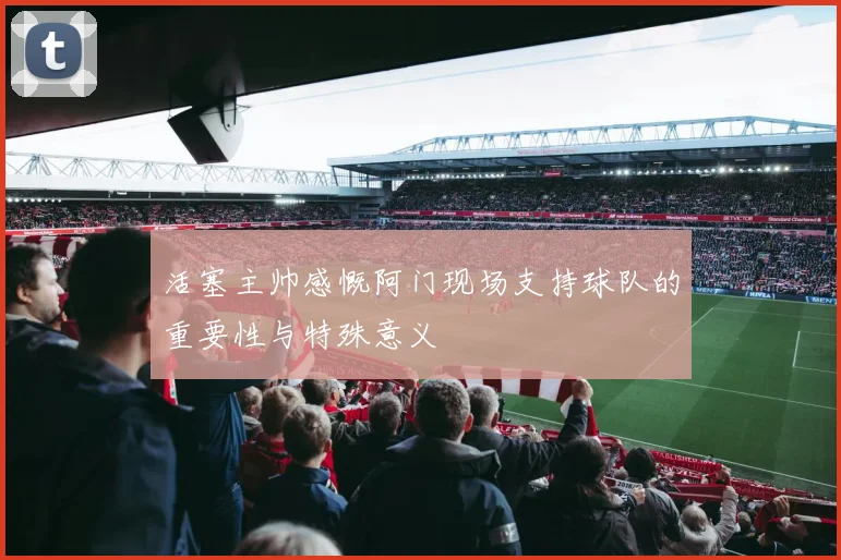 活塞主帅感慨阿门现场支持球队的重要性与特殊意义
