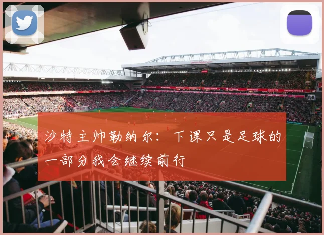 沙特主帅勒纳尔：下课只是足球的一部分我会继续前行