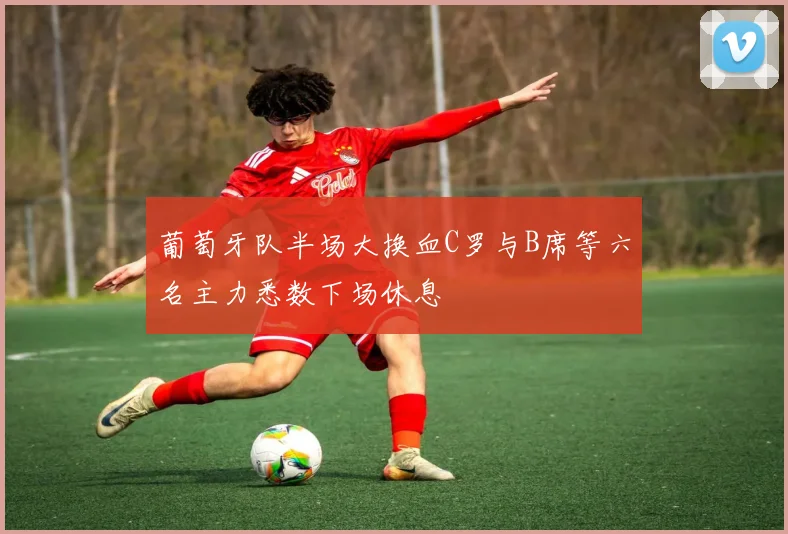 葡萄牙队半场大换血C罗与B席等六名主力悉数下场休息