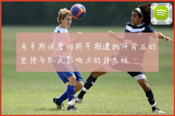 考辛斯谈詹姆斯早期遭批评背后的坚持与队友影响力的持久性