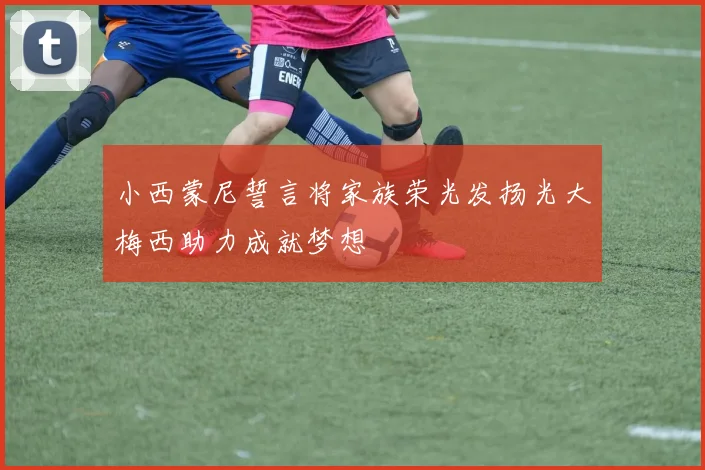 小西蒙尼誓言将家族荣光发扬光大梅西助力成就梦想