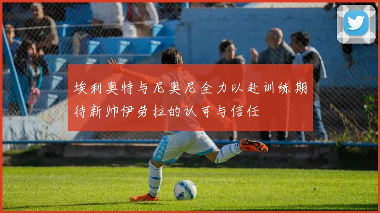 埃利奥特与尼奥尼全力以赴训练期待新帅伊劳拉的认可与信任