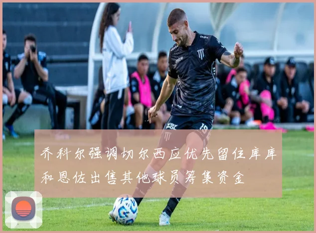 乔科尔强调切尔西应优先留住库库和恩佐出售其他球员筹集资金