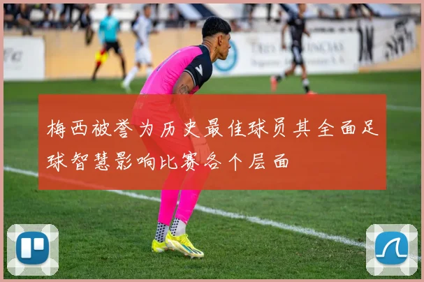 梅西被誉为历史最佳球员其全面足球智慧影响比赛各个层面