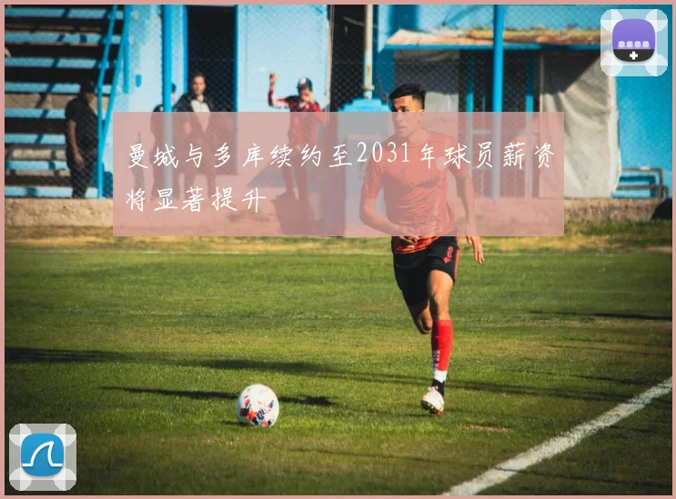 曼城与多库续约至2031年球员薪资将显著提升
