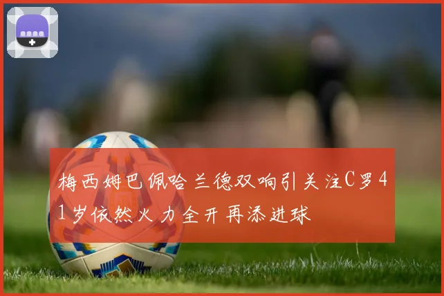梅西姆巴佩哈兰德双响引关注C罗41岁依然火力全开再添进球