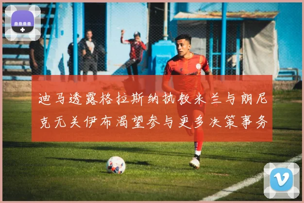 迪马透露格拉斯纳执教米兰与朗尼克无关伊布渴望参与更多决策事务