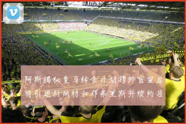 阿斯揭秘皇马转会计划穆帅官宣后将引进科纳特和邓弗里斯并续约吕迪格