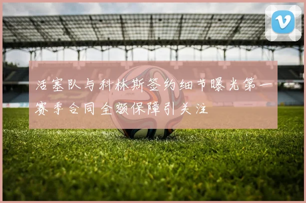 活塞队与科林斯签约细节曝光第一赛季合同全额保障引关注