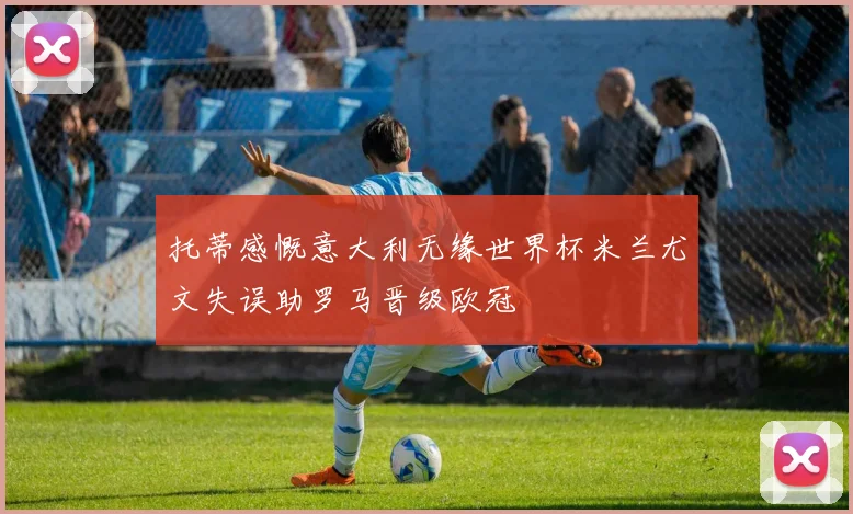 托蒂感慨意大利无缘世界杯米兰尤文失误助罗马晋级欧冠