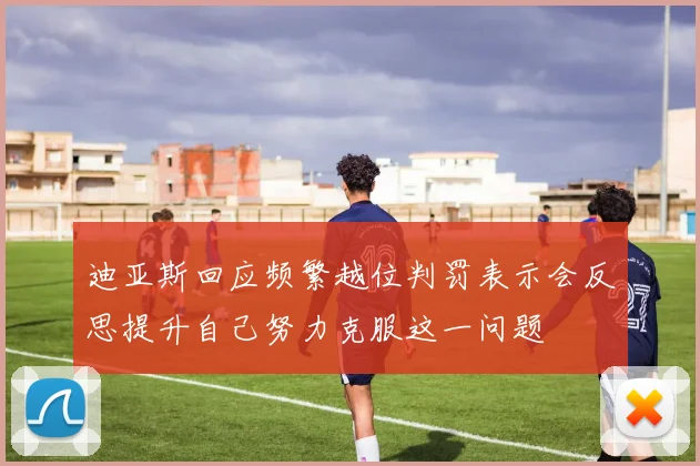 迪亚斯回应频繁越位判罚表示会反思提升自己努力克服这一问题