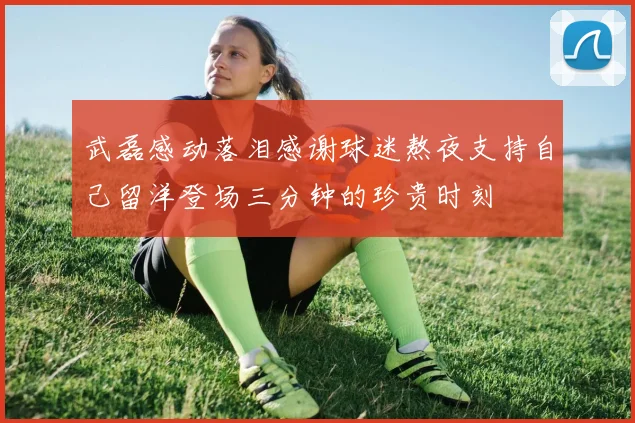 武磊感动落泪感谢球迷熬夜支持自己留洋登场三分钟的珍贵时刻