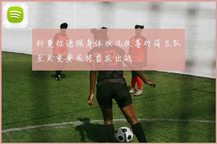 科曼称德佩身体状况改善对荷兰队至关重要或将首发出战